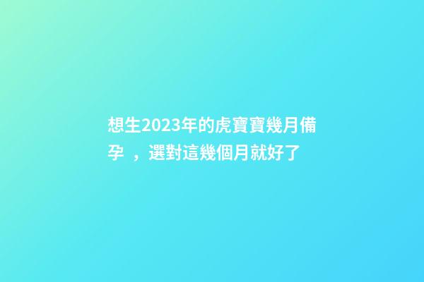 想生2023年的虎寶寶幾月備孕，選對這幾個月就好了